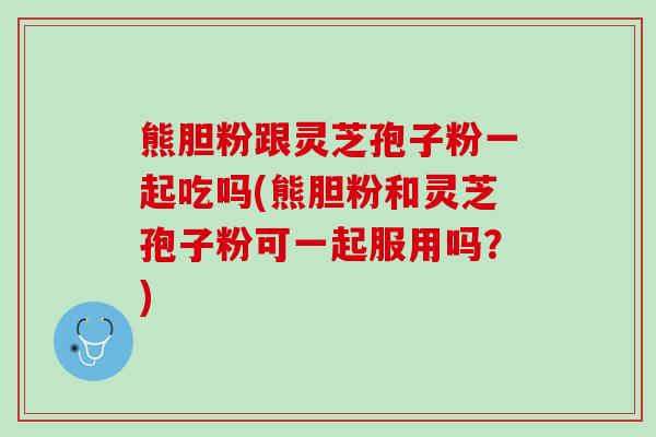 熊胆粉跟灵芝孢子粉一起吃吗(熊胆粉和灵芝孢子粉可一起服用吗？)