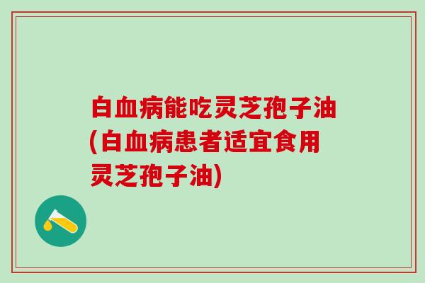 白能吃灵芝孢子油(白患者适宜食用灵芝孢子油) 白能吃灵芝孢子油(白患者适宜食用灵芝孢子油)