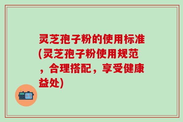灵芝孢子粉的使用标准(灵芝孢子粉使用规范，合理搭配，享受健康益处)