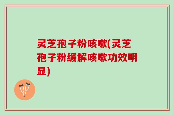 灵芝孢子粉咳嗽(灵芝孢子粉缓解咳嗽功效明显)