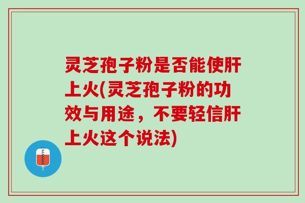 灵芝孢子粉是否能使肝上火(灵芝孢子粉的功效与用途，不要轻信肝上火这个说法)