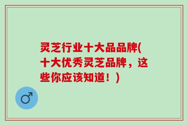灵芝行业十大品品牌(十大优秀灵芝品牌，这些你应该知道！)