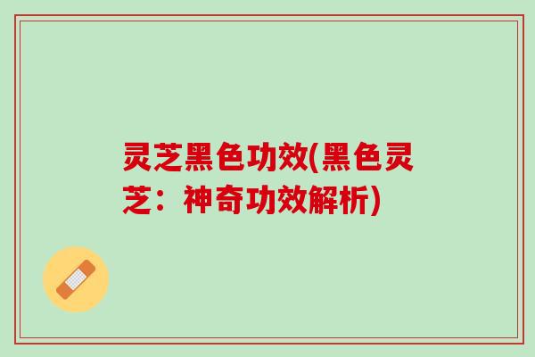 灵芝黑色功效(黑色灵芝：神奇功效解析)