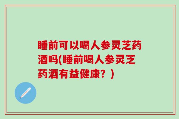 睡前可以喝人参灵芝药酒吗(睡前喝人参灵芝药酒有益健康？)