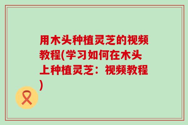 用木头种植灵芝的视频教程(学习如何在木头上种植灵芝：视频教程)