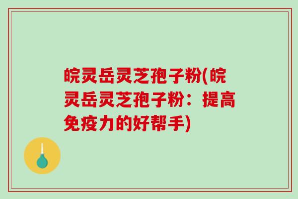 皖灵岳灵芝孢子粉(皖灵岳灵芝孢子粉：提高免疫力的好帮手)