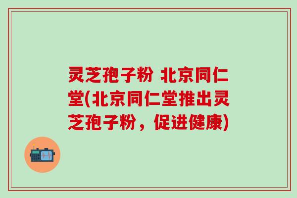 灵芝孢子粉 北京同仁堂(北京同仁堂推出灵芝孢子粉,促进健康) 灵芝孢子粉 北京同仁堂(北京同仁堂推出灵芝孢子粉,促进健康)
