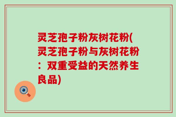 灵芝孢子粉灰树花粉(灵芝孢子粉与灰树花粉：双重受益的天然养生良品)