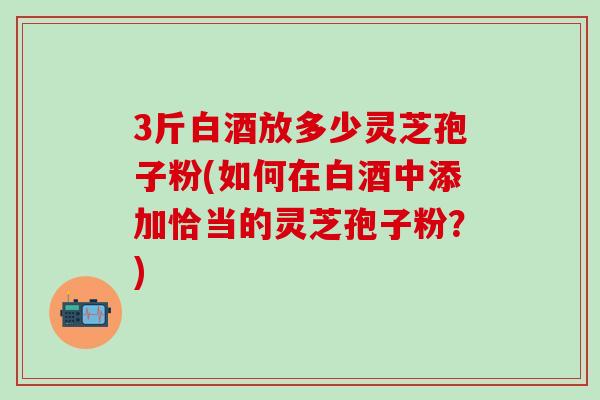3斤白酒放多少灵芝孢子粉(如何在白酒中添加恰当的灵芝孢子粉？)