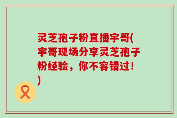 灵芝孢子粉直播宇哥(宇哥现场分享灵芝孢子粉经验，你不容错过！)