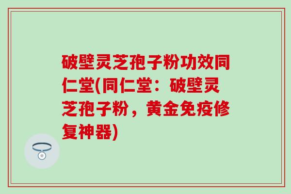 破壁灵芝孢子粉功效同仁堂(同仁堂：破壁灵芝孢子粉，黄金免疫修复神器)