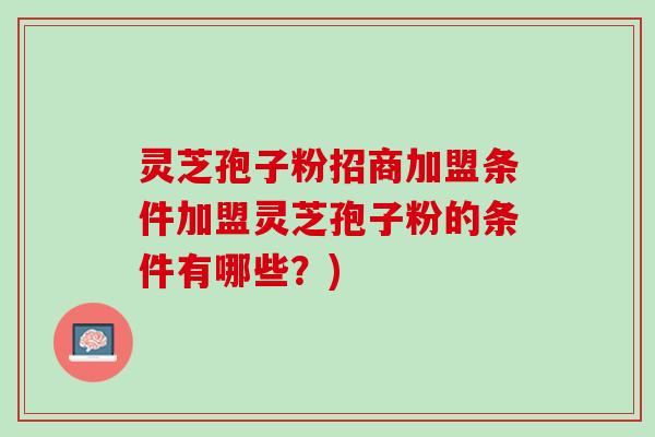 灵芝孢子粉招商加盟条件加盟灵芝孢子粉的条件有哪些？)