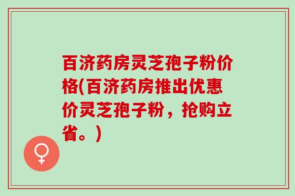 百济药房灵芝孢子粉价格(百济药房推出优惠价灵芝孢子粉，抢购立省。)