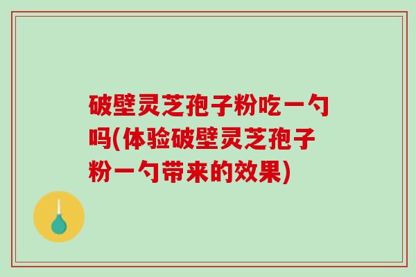 破壁灵芝孢子粉吃一勺吗(体验破壁灵芝孢子粉一勺带来的效果)