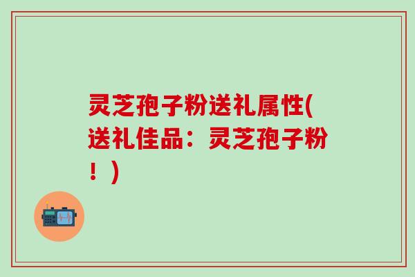 灵芝孢子粉送礼属性(送礼佳品：灵芝孢子粉！)