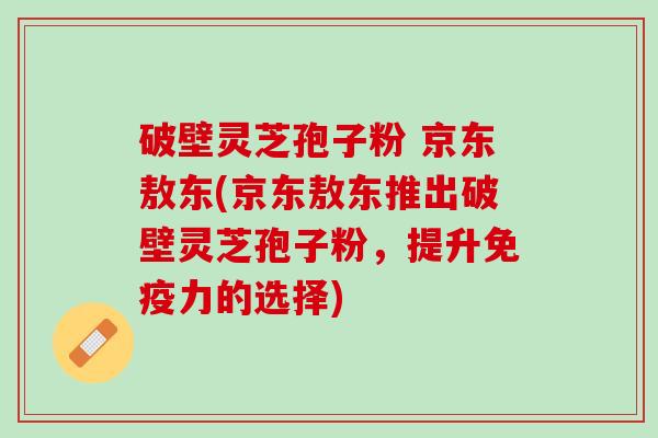 破壁灵芝孢子粉 京东敖东(京东敖东推出破壁灵芝孢子粉，提升免疫力的选择)