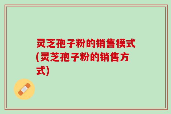 灵芝孢子粉的销售模式(灵芝孢子粉的销售方式)