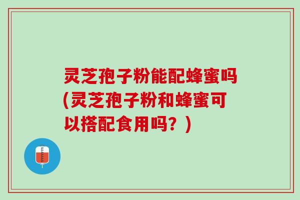 灵芝孢子粉能配蜂蜜吗(灵芝孢子粉和蜂蜜可以搭配食用吗？)
