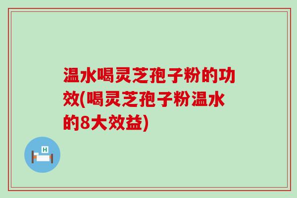 温水喝灵芝孢子粉的功效(喝灵芝孢子粉温水的8大效益)
