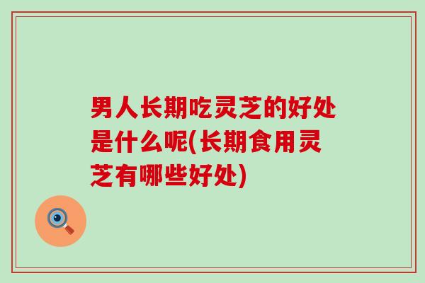 男人长期吃灵芝的好处是什么呢(长期食用灵芝有哪些好处)
