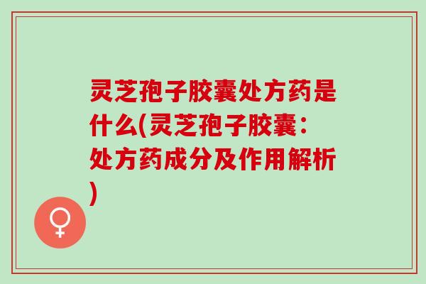 灵芝孢子胶囊处方药是什么(灵芝孢子胶囊：处方药成分及作用解析)