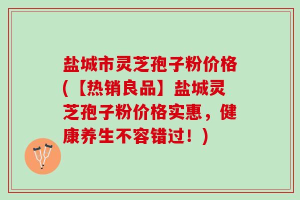 盐城市灵芝孢子粉价格(【热销良品】盐城灵芝孢子粉价格实惠，健康养生不容错过！)