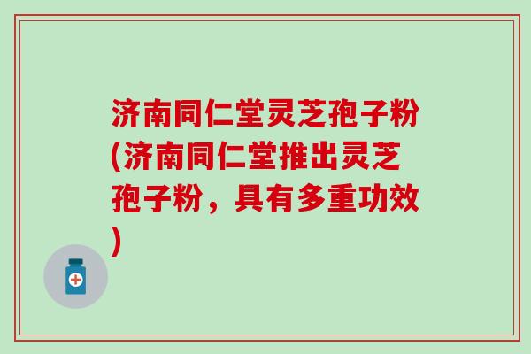 济南同仁堂灵芝孢子粉(济南同仁堂推出灵芝孢子粉，具有多重功效)