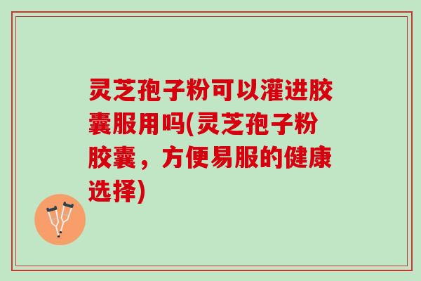 灵芝孢子粉可以灌进胶囊服用吗(灵芝孢子粉胶囊，方便易服的健康选择)