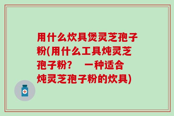 用什么炊具煲灵芝孢子粉(用什么工具炖灵芝孢子粉？  一种适合炖灵芝孢子粉的炊具)