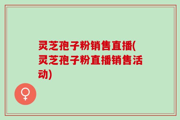 灵芝孢子粉销售直播(灵芝孢子粉直播销售活动)