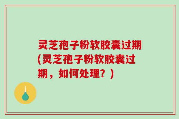 灵芝孢子粉软胶囊过期(灵芝孢子粉软胶囊过期，如何处理？)