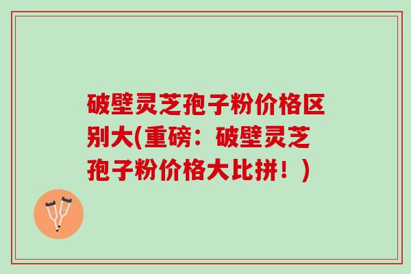破壁灵芝孢子粉价格区别大(重磅：破壁灵芝孢子粉价格大比拼！)