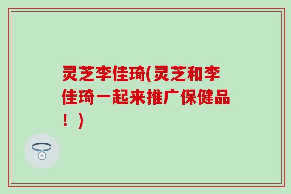 灵芝李佳琦(灵芝和李佳琦一起来推广保健品！)
