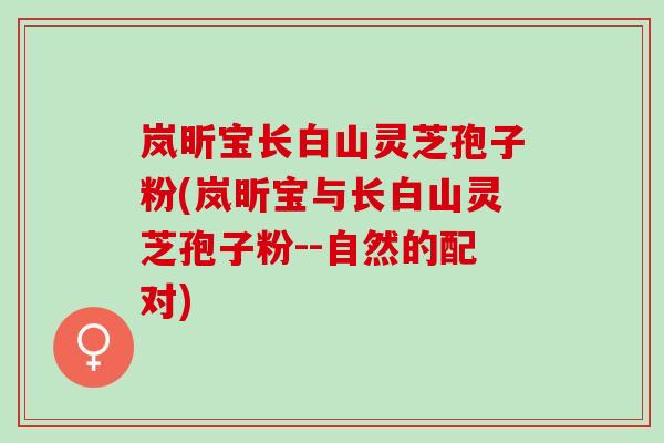 岚昕宝长白山灵芝孢子粉(岚昕宝与长白山灵芝孢子粉--自然的配对)