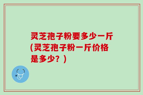 灵芝孢子粉要多少一斤(灵芝孢子粉一斤价格是多少？)