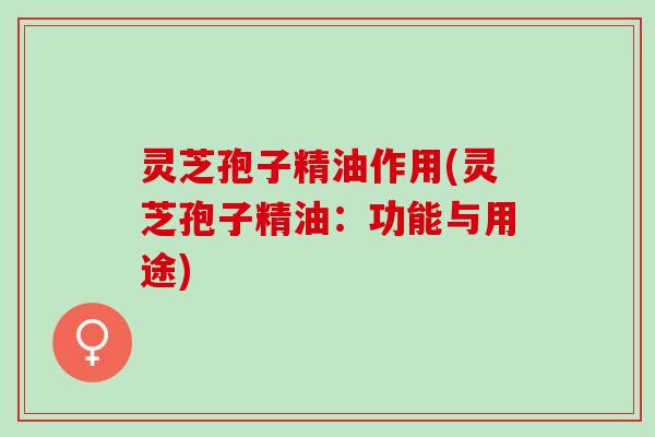 灵芝孢子精油作用(灵芝孢子精油：功能与用途)