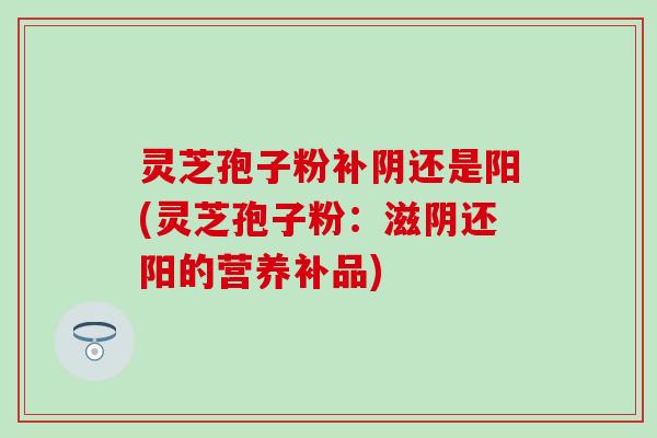 灵芝孢子粉补阴还是阳(灵芝孢子粉：滋阴还阳的营养补品)