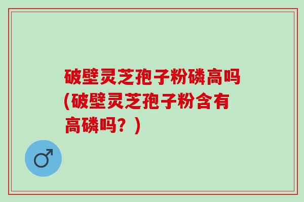 破壁灵芝孢子粉磷高吗(破壁灵芝孢子粉含有高磷吗?) 破壁灵芝孢子粉磷高吗(破壁灵芝孢子粉含有高磷吗?)