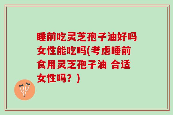 睡前吃灵芝孢子油好吗女性能吃吗(考虑睡前食用灵芝孢子油 合适女性吗？)