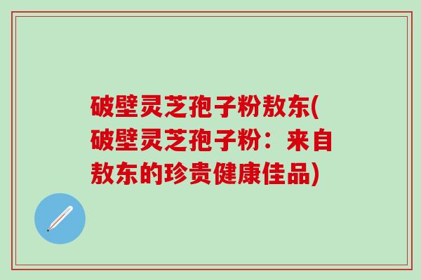 破壁灵芝孢子粉敖东(破壁灵芝孢子粉：来自敖东的珍贵健康佳品)