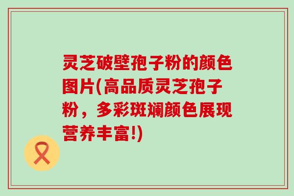 灵芝破壁孢子粉的颜色图片(高品质灵芝孢子粉，多彩斑斓颜色展现营养丰富!)