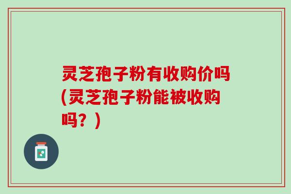 灵芝孢子粉有收购价吗(灵芝孢子粉能被收购吗？)
