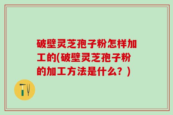 破壁灵芝孢子粉怎样加工的(破壁灵芝孢子粉的加工方法是什么？)