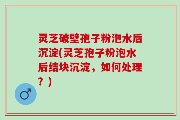 灵芝破壁孢子粉泡水后沉淀(灵芝孢子粉泡水后结块沉淀，如何处理？)