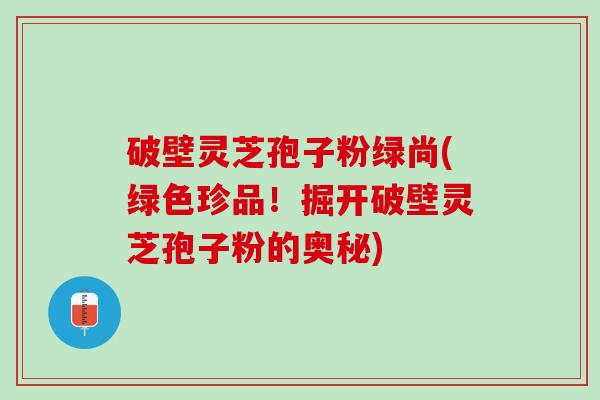 破壁灵芝孢子粉绿尚(绿色珍品！掘开破壁灵芝孢子粉的奥秘)