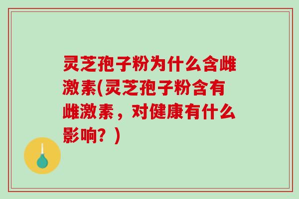 灵芝孢子粉为什么含雌激素(灵芝孢子粉含有雌激素，对健康有什么影响？)