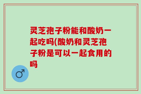 灵芝孢子粉能和酸奶一起吃吗(酸奶和灵芝孢子粉是可以一起食用的吗