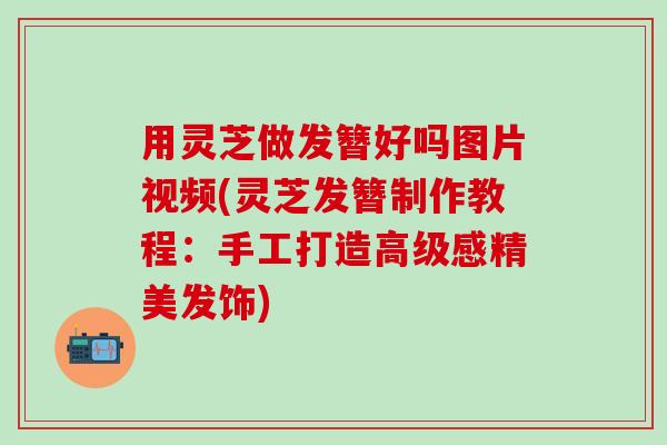 用灵芝做发簪好吗图片视频(灵芝发簪制作教程：手工打造高级感精美发饰)