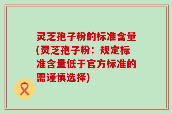 灵芝孢子粉的标准含量(灵芝孢子粉：规定标准含量低于官方标准的需谨慎选择)
