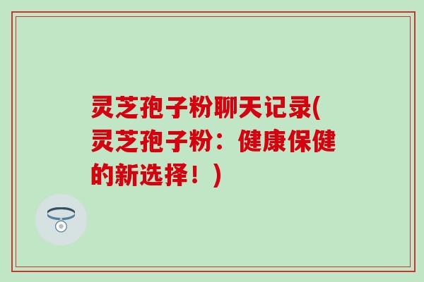 灵芝孢子粉聊天记录(灵芝孢子粉：健康保健的新选择！)